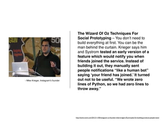 The Wizard Of Oz Techniques For 
Social Prototyping – You don’t need to 
build everything at first. You can be the 
man behind the curtain. Krieger says him 
and Systrom tested an early version of a 
feature which would notify you when 
friends joined the service. Instead of 
building it out, they manually sent 
people notifications “like a human bot” 
saying ‘your friend has joined.’ It turned 
out not to be useful. “We wrote zero 
lines of Python, so we had zero lines to 
throw away.” 
http://techcrunch.com/2012/11/30/instagram-co-founder-mike-kriegers-8-principles-for-building-products-people-want/ 
- Mike Krieger, Instagram’s founder 
 