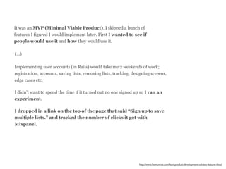 It was an MVP (Minimal Viable Product). I skipped a bunch of 
features I figured I would implement later. First I wanted to see if 
people would use it and how they would use it. 
(...) 
Implementing user accounts (in Rails) would take me 2 weekends of work; 
registration, accounts, saving lists, removing lists, tracking, designing screens, 
edge cases etc. 
I didn’t want to spend the time if it turned out no one signed up so I ran an 
experiment. 
I dropped in a link on the top of the page that said “Sign up to save 
multiple lists.” and tracked the number of clicks it got with 
Mixpanel. 
http://www.leemunroe.com/lean-product-development-validate-feature-ideas/ 
 