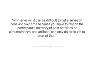 “In interviews, it can be difficult to get a sense of 
behavior over time because you have to rely on the 
participant’s memory of past activities or 
circumstances, and artifacts can only do so much to 
prompt that.” 
http://www.uxbooth.com/articles/jumpstart-design-research-with-a-diary-study/ 
 