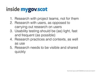 1. Research with project teams, not for them 
2. Research with users, as opposed to 
http://inside.mygov.scot/2014/09/09/five-principles-user-research/ 
carrying out research on users 
3. Usability testing should be (as) light, fast 
and frequent (as possible) 
4. Research practices and contexts, as well 
as use 
5. Research needs to be visible and shared 
quickly 
 