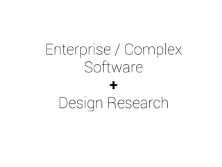 Enterprise / Complex 
Software 
+ 
Design Research 
 