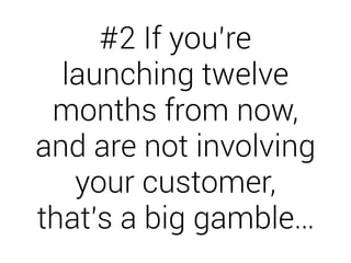 #2 If you’re 
launching twelve 
months from now, 
and are not involving 
your customer, 
that’s a big gamble… 
 