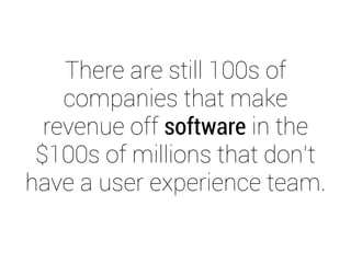 There are still 100s of 
companies that make 
revenue off software in the 
$100s of millions that don’t 
have a user experience team. 
 