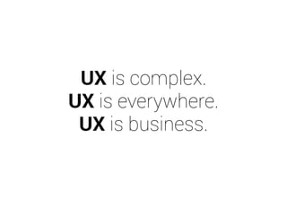 UX is complex. 
UX is everywhere. 
UX is business. 
 