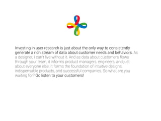 Investing in user research is just about the only way to consistently 
generate a rich stream of data about customer needs and behaviors. As 
a designer, I can’t live without it. And as data about customers flows 
through your team, it informs product managers, engineers, and just 
about everyone else. It forms the foundation of intuitive designs, 
indispensable products, and successful companies. So what are you 
waiting for? Go listen to your customers! 
 