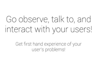 Go observe, talk to, and 
interact with your users! 
Get first hand experience of your 
user’s problems! 
 
