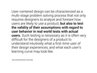 User-centered design can be characterized as a 
multi-stage problem solving process that not only 
requires designers to analyze and foresee how 
users are likely to use a product, but also to test 
the validity of their assumptions with regard to 
user behavior in real world tests with actual 
users. Such testing is necessary as it is often very 
difficult for the designers of a product to 
understand intuitively what a first-time user of 
their design experiences, and what each user's 
learning curve may look like. 
http://en.wikipedia.org/wiki/User-centered_design 
 