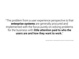 “The problem from a user experience perspective is that 
enterprise systems are generally procured and 
implemented with the focus purely on solving problems 
for the business with little attention paid to who the 
users are and how they want to work.” 
http://www.foolproof.co.uk/thinking/the-user-experience-of-enterprise-technology/ 
 