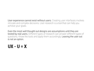 User experience cannot exist without users. Creating user interfaces involves 
intricate and complex decisions. User research is a tool that can help you 
achieve your goals. 
! 
Even the most well thought out designs are assumptions until they are 
tested by real users. Different types of research can answer different types of 
questions. Know the tools and apply them accordingly. Leaving the user out 
is not an option. 
UX - U = X 
 