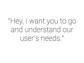 “Hey, I want you to go 
and understand our 
user’s needs.” 
 