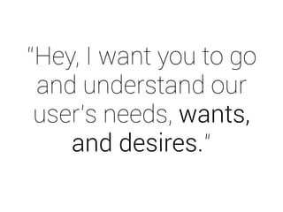 “Hey, I want you to go 
and understand our 
user’s needs, wants, 
and desires.” 
 