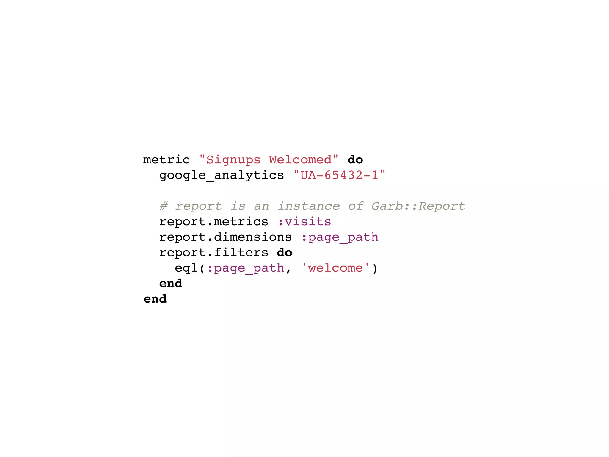 metric "Signups Welcomed" do
  google_analytics "UA-65432-1"

  # report is an instance of Garb::Report
  report.metrics :visits
  report.dimensions :page_path
  report.filters do
    eql(:page_path, 'welcome')
  end
end
 