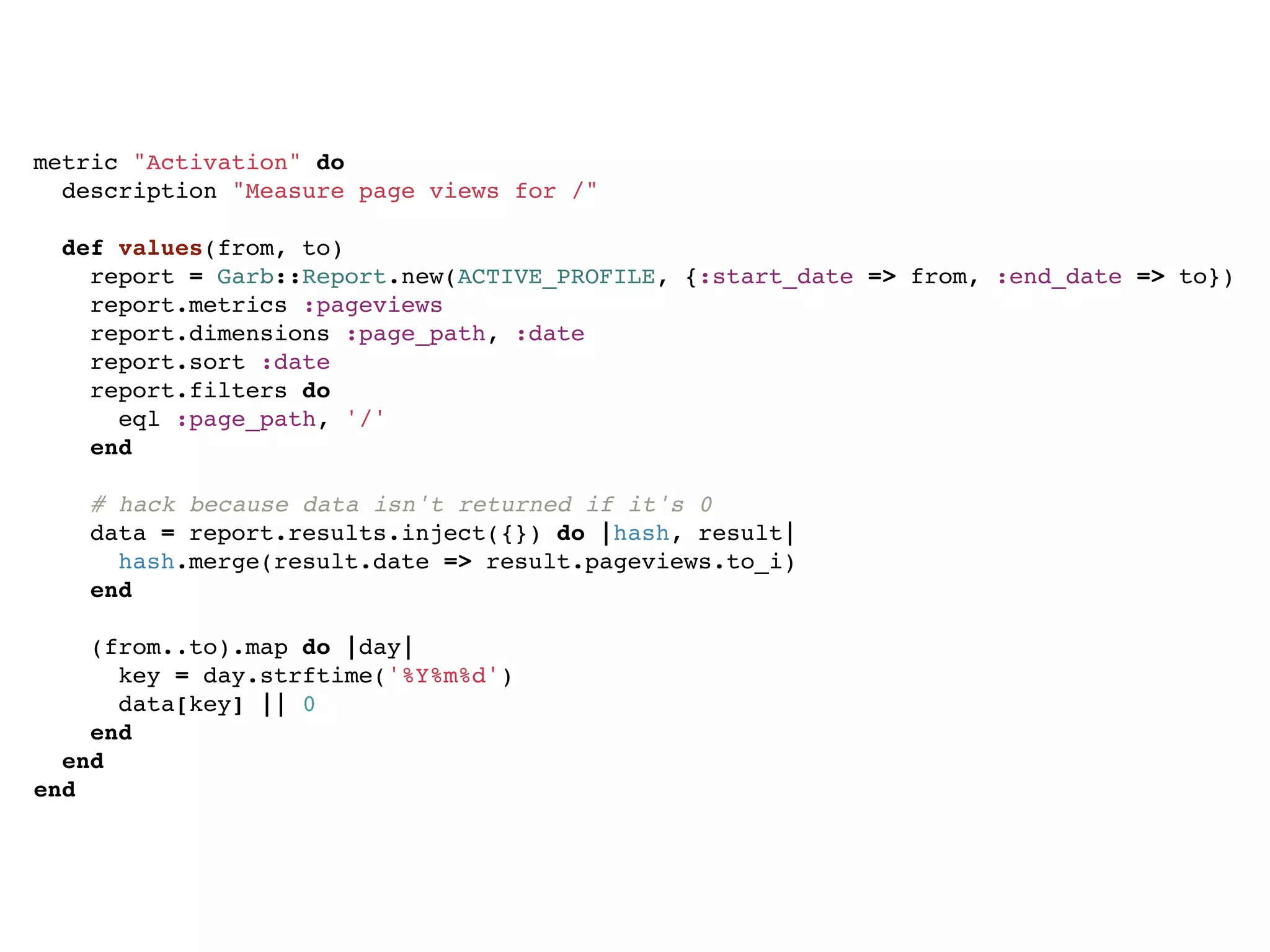 metric "Activation" do
  description "Measure page views for /"

  def values(from, to)
    report = Garb::Report.new(ACTIVE_PROFILE, {:start_date => from, :end_date => to})
    report.metrics :pageviews
    report.dimensions :page_path, :date
    report.sort :date
    report.filters do
      eql :page_path, '/'
    end

    # hack because data isn't returned if it's 0
    data = report.results.inject({}) do |hash, result|
      hash.merge(result.date => result.pageviews.to_i)
    end

    (from..to).map do |day|
      key = day.strftime('%Y%m%d')
      data[key] || 0
    end
  end
end
 