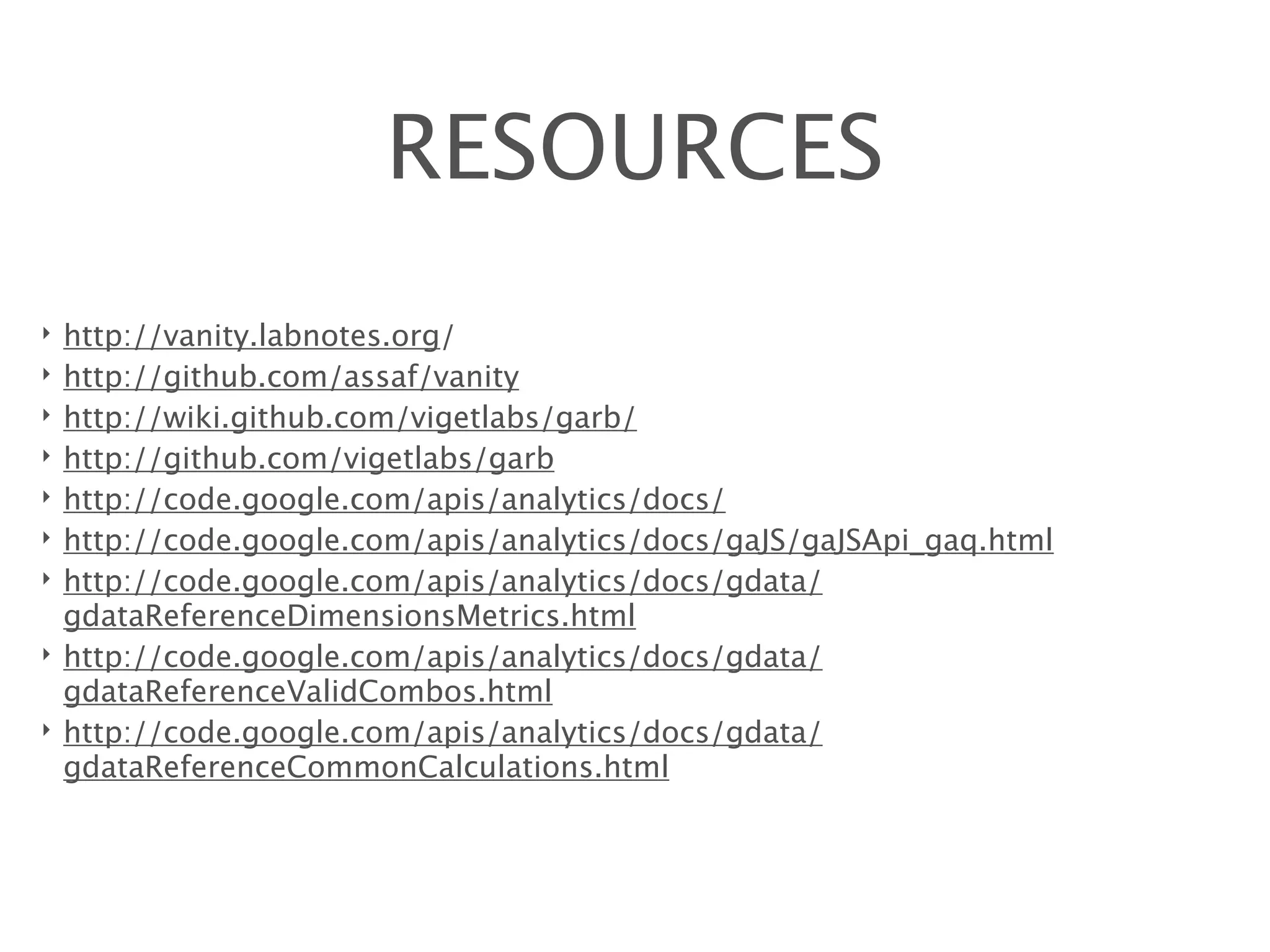 RESOURCES
‣   http://vanity.labnotes.org/
‣   http://github.com/assaf/vanity
‣   http://wiki.github.com/vigetlabs/garb/
‣   http://github.com/vigetlabs/garb
‣   http://code.google.com/apis/analytics/docs/
‣   http://code.google.com/apis/analytics/docs/gaJS/gaJSApi_gaq.html
‣   http://code.google.com/apis/analytics/docs/gdata/
    gdataReferenceDimensionsMetrics.html
‣   http://code.google.com/apis/analytics/docs/gdata/
    gdataReferenceValidCombos.html
‣   http://code.google.com/apis/analytics/docs/gdata/
    gdataReferenceCommonCalculations.html
 