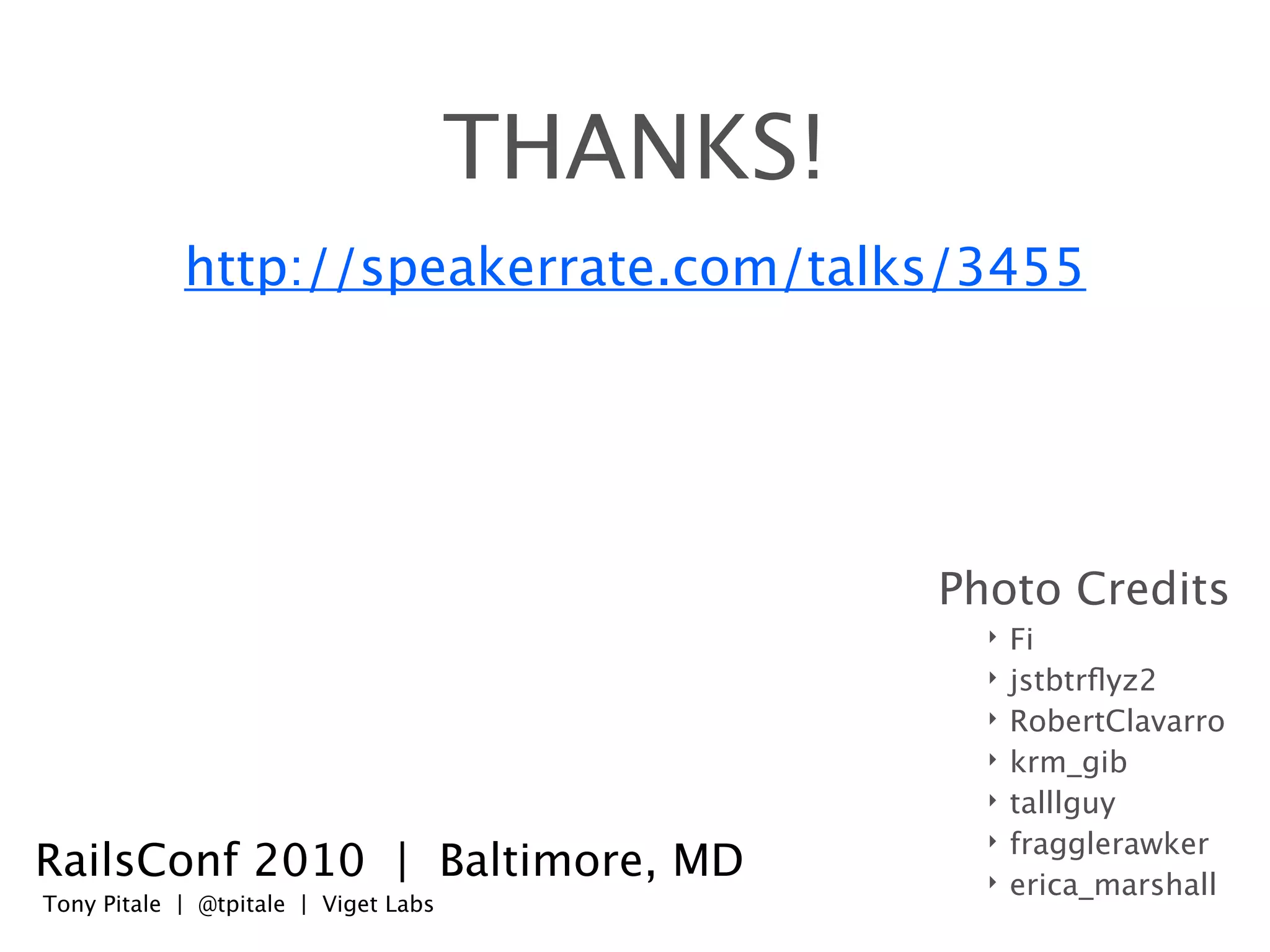 THANKS!
            http://speakerrate.com/talks/3455




                                                Photo Credits
                                                  ‣   Fi
                                                  ‣   jstbtrﬂyz2
                                                  ‣   RobertClavarro
                                                  ‣   krm_gib
                                                  ‣   talllguy
                                                  ‣   fragglerawker
RailsConf 2010 | Baltimore, MD                    ‣   erica_marshall
Tony Pitale | @tpitale | Viget Labs
 