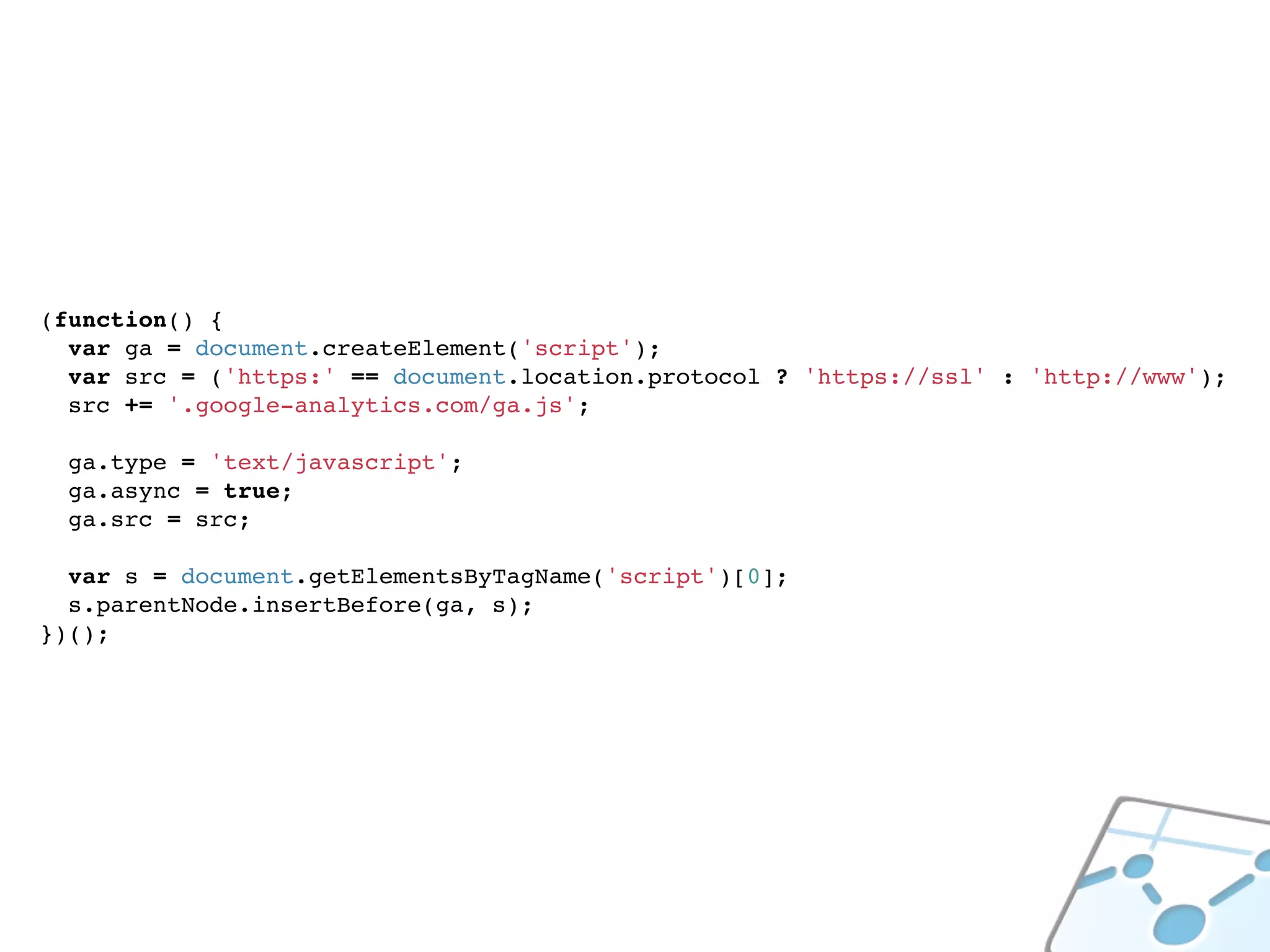 (function() {
  var ga = document.createElement('script');
  var src = ('https:' == document.location.protocol ? 'https://ssl' : 'http://www');
  src += '.google-analytics.com/ga.js';

  ga.type = 'text/javascript';
  ga.async = true;
  ga.src = src;

  var s = document.getElementsByTagName('script')[0];
  s.parentNode.insertBefore(ga, s);
})();
 