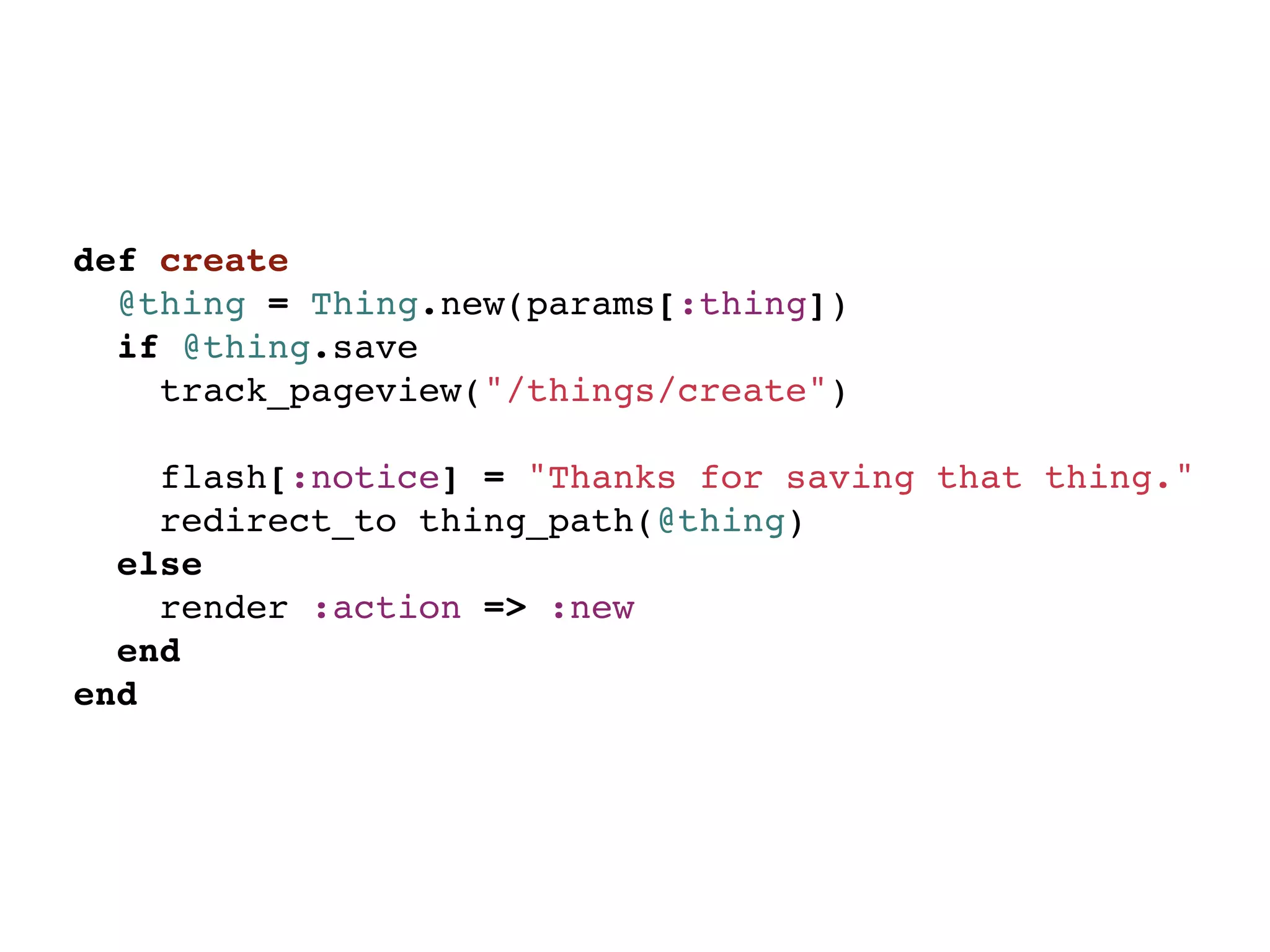 def create
  @thing = Thing.new(params[:thing])
  if @thing.save
    track_pageview("/things/create")

    flash[:notice] = "Thanks for saving that thing."
    redirect_to thing_path(@thing)
  else
    render :action => :new
  end
end
 