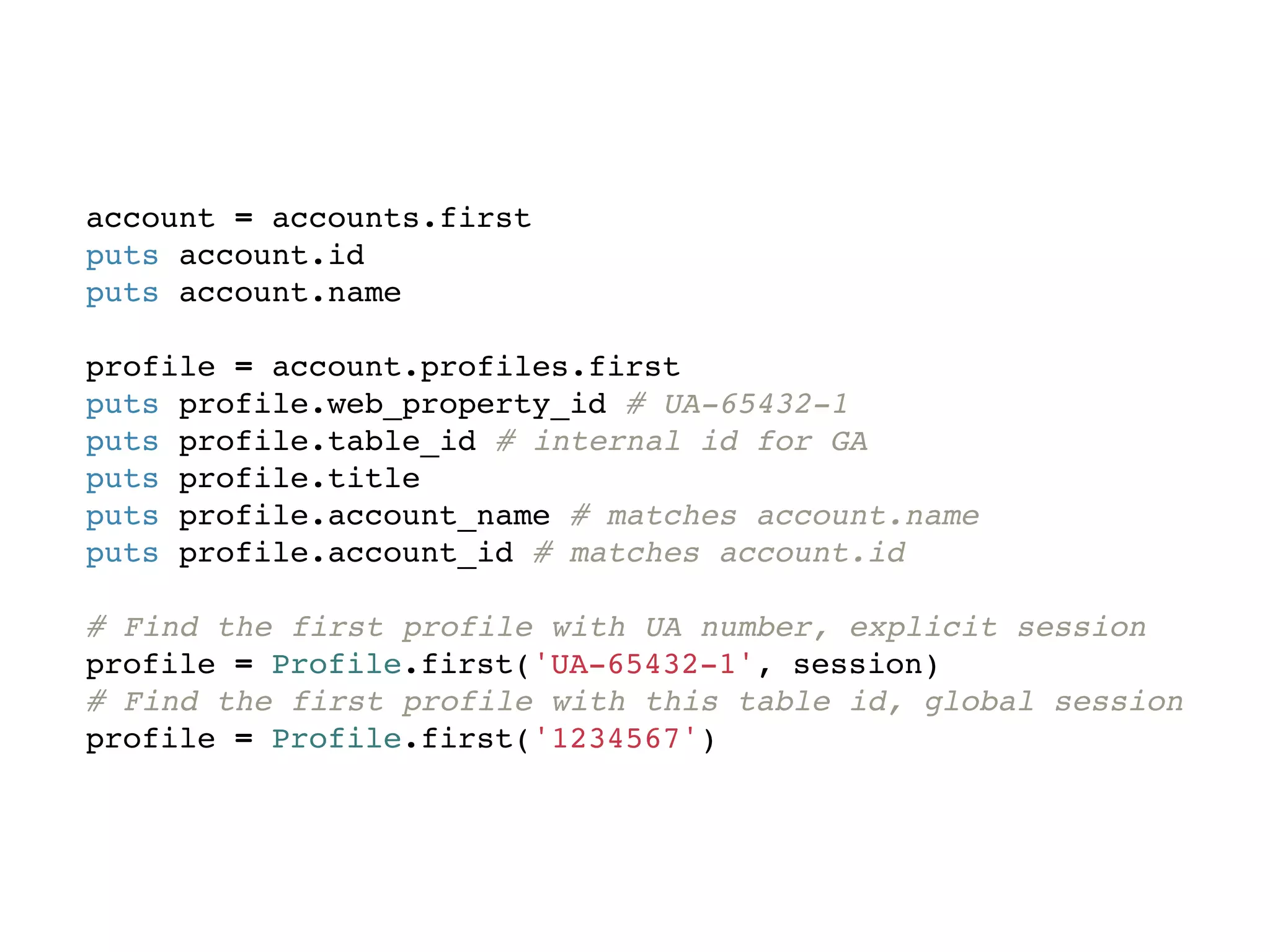 account = accounts.first
puts account.id
puts account.name

profile = account.profiles.first
puts profile.web_property_id # UA-65432-1
puts profile.table_id # internal id for GA
puts profile.title
puts profile.account_name # matches account.name
puts profile.account_id # matches account.id

# Find the first profile with UA number, explicit session
profile = Profile.first('UA-65432-1', session)
# Find the first profile with this table id, global session
profile = Profile.first('1234567')
 