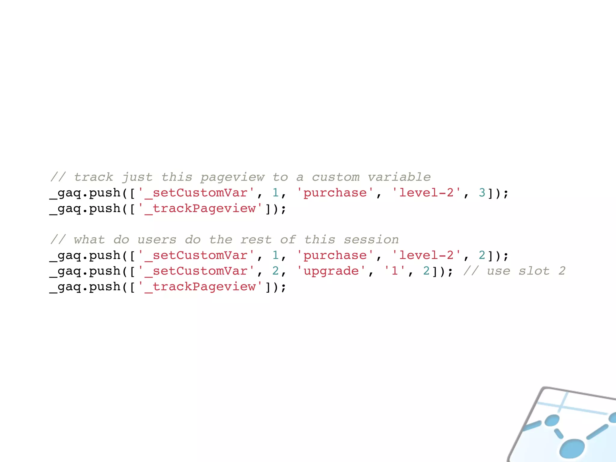 // track just this pageview to a custom variable
_gaq.push(['_setCustomVar', 1, 'purchase', 'level-2', 3]);
_gaq.push(['_trackPageview']);

// what do users do the rest of this session
_gaq.push(['_setCustomVar', 1, 'purchase', 'level-2', 2]);
_gaq.push(['_setCustomVar', 2, 'upgrade', '1', 2]); // use slot 2
_gaq.push(['_trackPageview']);
 