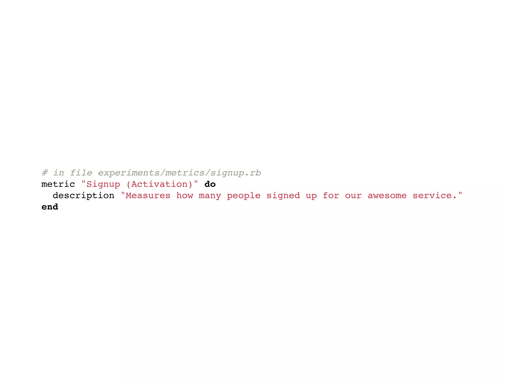 # in file experiments/metrics/signup.rb
metric "Signup (Activation)" do
  description "Measures how many people signed up for our awesome service."
end
 