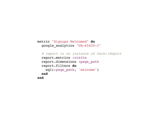 metric "Signups Welcomed" do
  google_analytics "UA-65432-1"

  # report is an instance of Garb::Report
  report.metrics :visits
  report.dimensions :page_path
  report.filters do
    eql(:page_path, 'welcome')
  end
end
 