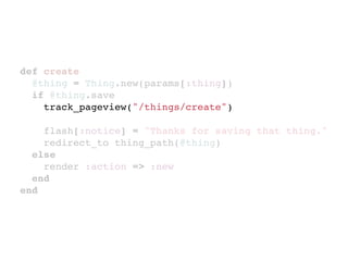 def create
  @thing = Thing.new(params[:thing])
  if @thing.save
    track_pageview("/things/create")

    flash[:notice] = "Thanks for saving that thing."
    redirect_to thing_path(@thing)
  else
    render :action => :new
  end
end
 