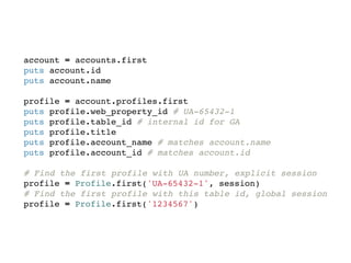 account = accounts.first
puts account.id
puts account.name

profile = account.profiles.first
puts profile.web_property_id # UA-65432-1
puts profile.table_id # internal id for GA
puts profile.title
puts profile.account_name # matches account.name
puts profile.account_id # matches account.id

# Find the first profile with UA number, explicit session
profile = Profile.first('UA-65432-1', session)
# Find the first profile with this table id, global session
profile = Profile.first('1234567')
 