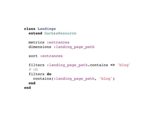 class Landings
  extend Garb::Resource

  metrics :entrances
  dimensions :landing_page_path

  sort :entrances

  filters :landing_page_path.contains => 'blog'
  # OR
  filters do
    contains(:landing_page_path, 'blog')
  end
end
 
