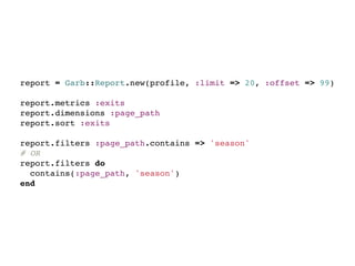 report = Garb::Report.new(profile, :limit => 20, :offset => 99)

report.metrics :exits
report.dimensions :page_path
report.sort :exits

report.filters :page_path.contains => 'season'
# OR
report.filters do
  contains(:page_path, 'season')
end
 