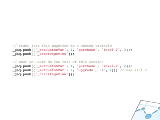 // track just this pageview to a custom variable
_gaq.push(['_setCustomVar', 1, 'purchase', 'level-2', 3]);
_gaq.push(['_trackPageview']);

// what do users do the rest of this session
_gaq.push(['_setCustomVar', 1, 'purchase', 'level-2', 2]);
_gaq.push(['_setCustomVar', 2, 'upgrade', '1', 2]); // use slot 2
_gaq.push(['_trackPageview']);
 