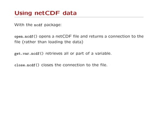 Using netCDF data
With the ncdf package:
open.ncdf() opens a netCDF ﬁle and returns a connection to the
ﬁle (rather than loading the data)
get.var.ncdf() retrieves all or part of a variable.
close.ncdf() closes the connection to the ﬁle.
 