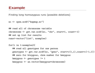 Example
Finding long homozygous runs (possible deletions)
nc <- open.ncdf("hapmap.nc")
## read all of chromosome variable
chromosome <- get.var.ncdf(nc, "chr", start=1, count=-1)
## set up list for results
runs<-vector("list", nsamples)
for(i in 1:nsamples}{
## read all genotypes for one person
genotypes <- get.var.ncdf(nc, "geno", start=c(1,i),count=c(-1,1))
## zero for htzygous, chrm number for hmzygous
hmzygous <- genotypes != 1
hmzygous <- as.vector(hmzygous*chromosome)
 