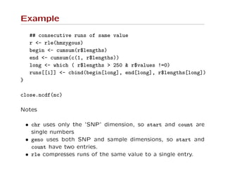 Example
## consecutive runs of same value
r <- rle(hmzygous)
begin <- cumsum(r$lengths)
end <- cumsum(c(1, r$lengths))
long <- which ( r$lengths > 250 & r$values !=0)
runs[[i]] <- cbind(begin[long], end[long], r$lengths[long])
}
close.ncdf(nc)
Notes
• chr uses only the ’SNP’ dimension, so start and count are
single numbers
• geno uses both SNP and sample dimensions, so start and
count have two entries.
• rle compresses runs of the same value to a single entry.
 