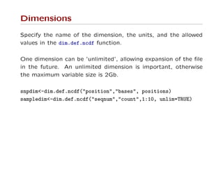 Dimensions
Specify the name of the dimension, the units, and the allowed
values in the dim.def.ncdf function.
One dimension can be ’unlimited’, allowing expansion of the ﬁle
in the future. An unlimited dimension is important, otherwise
the maximum variable size is 2Gb.
snpdim<-dim.def.ncdf("position","bases", positions)
sampledim<-dim.def.ncdf("seqnum","count",1:10, unlim=TRUE)
 