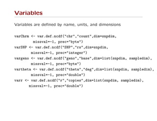 Variables
Variables are deﬁned by name, units, and dimensions
varChrm <- var.def.ncdf("chr","count",dim=snpdim,
missval=-1, prec="byte")
varSNP <- var.def.ncdf("SNP","rs",dim=snpdim,
missval=-1, prec="integer")
vargeno <- var.def.ncdf("geno","base",dim=list(snpdim, sampledim),
missval=-1, prec="byte")
vartheta <- var.def.ncdf("theta","deg",dim=list(snpdim, sampledim),
missval=-1, prec="double")
varr <- var.def.ncdf("r","copies",dim=list(snpdim, sampledim),
missval=-1, prec="double")
 