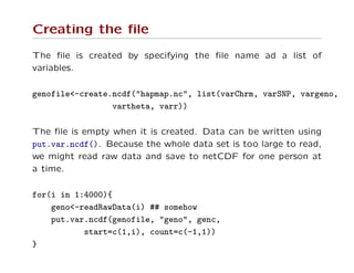 Creating the ﬁle
The ﬁle is created by specifying the ﬁle name ad a list of
variables.
genofile<-create.ncdf("hapmap.nc", list(varChrm, varSNP, vargeno,
vartheta, varr))
The ﬁle is empty when it is created. Data can be written using
put.var.ncdf(). Because the whole data set is too large to read,
we might read raw data and save to netCDF for one person at
a time.
for(i in 1:4000){
geno<-readRawData(i) ## somehow
put.var.ncdf(genofile, "geno", genc,
start=c(1,i), count=c(-1,1))
}
 