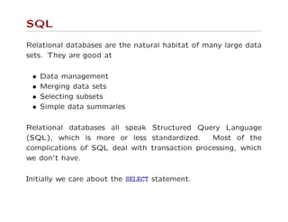 SQL
Relational databases are the natural habitat of many large data
sets. They are good at
• Data management
• Merging data sets
• Selecting subsets
• Simple data summaries
Relational databases all speak Structured Query Language
(SQL), which is more or less standardized. Most of the
complications of SQL deal with transaction processing, which
we don’t have.
Initially we care about the SELECT statement.
 