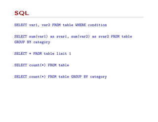 SQL
SELECT var1, var2 FROM table WHERE condition
SELECT sum(var1) as svar1, sum(var2) as svar2 FROM table
GROUP BY category
SELECT * FROM table limit 1
SELECT count(*) FROM table
SELECT count(*) FROM table GROUP BY category
 