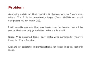 Problem
Analyzing a data set that contains N observations on P variables,
where N × P is inconveniently large (from 100Mb on small
computers up to many Gb).
I will mostly assume that any tasks can be broken down into
pieces that use only p variables, where p is small.
Since N is assumed large, only tasks with complexity (nearly)
linear in N are feasible.
Mixture of concrete implementations for linear models, general
ideas.
 