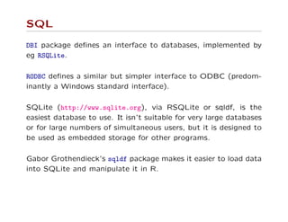 SQL
DBI package deﬁnes an interface to databases, implemented by
eg RSQLite.
RODBC deﬁnes a similar but simpler interface to ODBC (predom-
inantly a Windows standard interface).
SQLite (http://www.sqlite.org), via RSQLite or sqldf, is the
easiest database to use. It isn’t suitable for very large databases
or for large numbers of simultaneous users, but it is designed to
be used as embedded storage for other programs.
Gabor Grothendieck’s sqldf package makes it easier to load data
into SQLite and manipulate it in R.
 