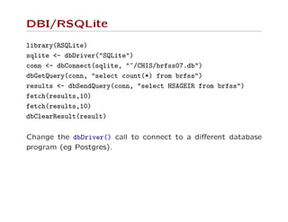 DBI/RSQLite
library(RSQLite)
sqlite <- dbDriver("SQLite")
conn <- dbConnect(sqlite, "~/CHIS/brfss07.db")
dbGetQuery(conn, "select count(*) from brfss")
results <- dbSendQuery(conn, "select HSAGEIR from brfss")
fetch(results,10)
fetch(results,10)
dbClearResult(result)
Change the dbDriver() call to connect to a diﬀerent database
program (eg Postgres).
 