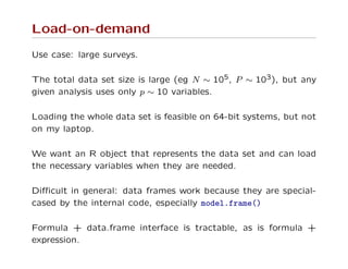 Load-on-demand
Use case: large surveys.
The total data set size is large (eg N ∼ 105, P ∼ 103), but any
given analysis uses only p ∼ 10 variables.
Loading the whole data set is feasible on 64-bit systems, but not
on my laptop.
We want an R object that represents the data set and can load
the necessary variables when they are needed.
Diﬃcult in general: data frames work because they are special-
cased by the internal code, especially model.frame()
Formula + data.frame interface is tractable, as is formula +
expression.
 