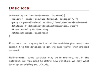 Basic idea
doSomething <- function(formula, database){
varlist <- paste( all.vars(formula), collapse=", ")
query <- paste("select",varlist,"from",database$tablename)
dataframe <- dbGetQuery(database$connection, query)
## now actually do Something
fitModel(formula, dataframe)
}
First construct a query to load all the variables you need, then
submit it to the database to get the data frame, then proceed
as usual.
Reﬁnements: some variables may be in memory, not in the
database, we may need to deﬁne new variables, we may want
to wrap an existing set of code.
 