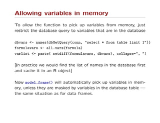 Allowing variables in memory
To allow the function to pick up variables from memory, just
restrict the database query to variables that are in the database
dbvars <- names(dbGetQuery(conn, "select * from table limit 1"))
formulavars <- all.vars(formula)
varlist <- paste( setdiff(formulavars, dbvars), collapse=", ")
[In practice we would ﬁnd the list of names in the database ﬁrst
and cache it in an R object]
Now model.frame() will automatically pick up variables in mem-
ory, unless they are masked by variables in the database table —
the same situation as for data frames.
 