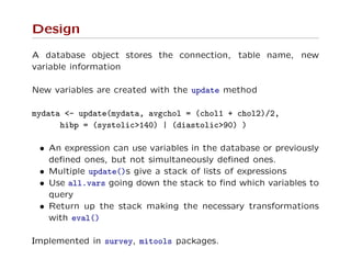 Design
A database object stores the connection, table name, new
variable information
New variables are created with the update method
mydata <- update(mydata, avgchol = (chol1 + chol2)/2,
hibp = (systolic>140) | (diastolic>90) )
• An expression can use variables in the database or previously
deﬁned ones, but not simultaneously deﬁned ones.
• Multiple update()s give a stack of lists of expressions
• Use all.vars going down the stack to ﬁnd which variables to
query
• Return up the stack making the necessary transformations
with eval()
Implemented in survey, mitools packages.
 