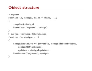 Object structure
> svymean
function (x, design, na.rm = FALSE, ...)
{
.svycheck(design)
UseMethod("svymean", design)
}
> survey:::svymean.DBIsvydesign
function (x, design, ...)
{
design$variables <- getvars(x, design$db$connection,
design$db$tablename,
updates = design$updates)
NextMethod("svymean", design)
}
 