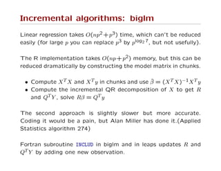 Incremental algorithms: biglm
Linear regression takes O(np2 +p3) time, which can’t be reduced
easily (for large p you can replace p3 by plog2 7, but not usefully).
The R implementation takes O(np+p2) memory, but this can be
reduced dramatically by constructing the model matrix in chunks.
• Compute XT X and XT y in chunks and use ˆβ = (XT X)−1XT y
• Compute the incremental QR decomposition of X to get R
and QT Y , solve Rβ = QT y
The second approach is slightly slower but more accurate.
Coding it would be a pain, but Alan Miller has done it.(Applied
Statistics algorithm 274)
Fortran subroutine INCLUD in biglm and in leaps updates R and
QT Y by adding one new observation.
 