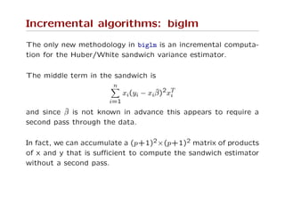 Incremental algorithms: biglm
The only new methodology in biglm is an incremental computa-
tion for the Huber/White sandwich variance estimator.
The middle term in the sandwich is
n
i=1
xi(yi − xiˆβ)2xT
i
and since ˆβ is not known in advance this appears to require a
second pass through the data.
In fact, we can accumulate a (p+1)2×(p+1)2 matrix of products
of x and y that is suﬃcient to compute the sandwich estimator
without a second pass.
 