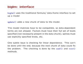 biglm: interface
biglm() uses the traditional formula/ data.frame interface to set
up a model
update() adds a new chunk of data to the model.
The model matrices have to be compatible, so data-dependent
terms are not allowed. Factors must have their full set of levels
speciﬁed (not necessarily present in the data chunk), splines must
use explicitly speciﬁed knots, etc.
One subtle issue is checking for linear dependence. This can’t
be done until the end, because the next chunk of data could ﬁx
the problem. The checking is done by the coef() and vcov()
methods.
 