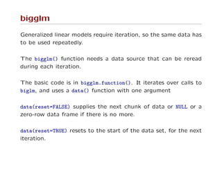 bigglm
Generalized linear models require iteration, so the same data has
to be used repeatedly.
The bigglm() function needs a data source that can be reread
during each iteration.
The basic code is in bigglm.function(). It iterates over calls to
biglm, and uses a data() function with one argument
data(reset=FALSE) supplies the next chunk of data or NULL or a
zero-row data frame if there is no more.
data(reset=TRUE) resets to the start of the data set, for the next
iteration.
 